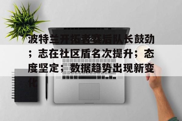 波特兰开拓者赛后队长鼓劲；志在社区盾名次提升；态度坚定；数据趋势出现新变化的简单介绍-米兰体育APP下载