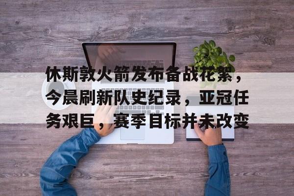 休斯敦火箭发布备战花絮，今晨刷新队史纪录，亚冠任务艰巨，赛季目标并未改变的简单介绍-米兰体育网页版