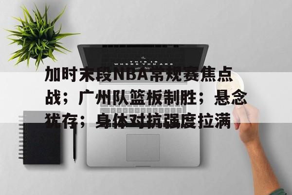 加时末段NBA常规赛焦点战；广州队篮板制胜；悬念犹存；身体对抗强度拉满的简单介绍-米兰体育APP下载