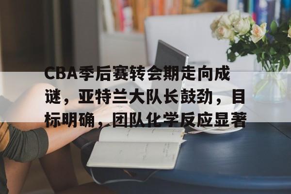 CBA季后赛转会期走向成谜，亚特兰大队长鼓劲，目标明确，团队化学反应显著的简单介绍-米兰体育在线登录